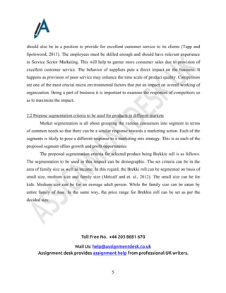 Toll Free No. +44 203 8681 670
Mail Us: help@assignmentdesk.co.uk
Assignment desk provides assignment help from professional UK writers.
5
should also be in a position to provide for excellent customer service to its clients (Tapp and
Spotswood, 2013). The employees must be skilled enough and should have relevant experience
in Service Sector Marketing. This will help to garner more consumer sales due to provision of
excellent customer service. The behavior of suppliers puts a direct impact on the business. It
happens as provision of poor service may enhance the time scale of product quality. Competitors
are one of the most crucial micro environmental factors that put an impact on overall working of
organization. Being a part of business it is important to examine the responses of competitors so
as to maximize the impact.
2.2 Propose segmentation criteria to be used for products in different markets
Market segmentation is all about grouping the various consumers into segment in terms
of common needs so that there can be a similar response towards a marketing action. Each of the
segments is likely to pose a different response to a marketing mix strategy. This is as each of the
proposed segment offers growth and profit opportunities
The proposed segmentation criteria for selected product being Brekkie roll is as follows.
The segmentation to be used in this respect can be demographic. The set criteria can be in the
area of family size as well as income. In this regard, the Brekki roll can be segmented on basis of
small size, medium size and family size (Metcalf and et. al., 2012). The small size can be for
kids. Medium size can be for an average adult person. While the family size can be eaten by
entire family of four. In the same way, the price range for Brekkie roll can be set as per the
decided size.
 