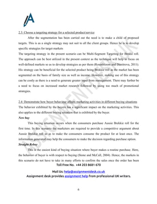 Toll Free No. +44 203 8681 670
Mail Us: help@assignmentdesk.co.uk
Assignment desk provides assignment help from professional UK writers.
6
2.3: Choose a targeting strategy for a selected product/service
After the segmentation has been carried out the need is to make a child of proposed
targets. This is as a single strategy may not suit to all the client groups. Hence he is to develop
specific strategies for target markets
The targeting strategy in the present scenario can be Multi-Segment Targeting for Brekki roll.
The approach can be best utilized in the present context as the technique will help to focus on
well-defined markets so as to develop strategies as per them (Rosenbloom and Dimitrova, 2011).
His strategy can be beneficial for the selected product being Brekkie roll as the market has been
segmented on the basis of family size as well as income. However, making use of this strategy
can be costly as there is a need to generate greater input from management. There may further be
a need to focus on increased market research followed by using too much of promotional
strategies.
2.4: Demonstrate how buyer behaviour affects marketing activities in different buying situations
The behavior exhibited by the buyers has a significant impact on the marketing activities. This
also applies to the different buying situation that is exhibited by the buyer.
New buy
This buying situation occurs when the consumers purchase Aussie Brekkie roll for the
first time. In this scenario the marketers are required to provide a competitive argument about
Aussie Brekkie roll so as to make the consumers consume the product for at least once. The
information generated may help the consumers to make the decision regarding purchase option.
Straight Rebuy
This is the easiest kind of buying situation where buyer makes a routine purchase. Here,
the behavior of buyer is with respect to buying (Stone and McCall, 2004). Hence, the markets in
this scenario do not have to take in many efforts to confirm the sales once the order has been
 