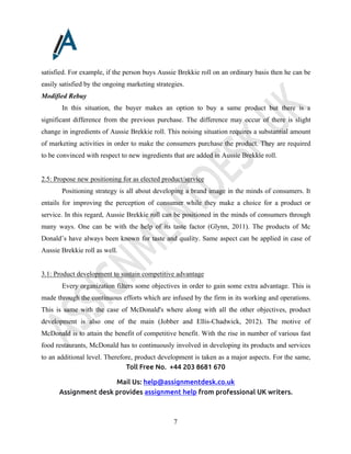 Toll Free No. +44 203 8681 670
Mail Us: help@assignmentdesk.co.uk
Assignment desk provides assignment help from professional UK writers.
7
satisfied. For example, if the person buys Aussie Brekkie roll on an ordinary basis then he can be
easily satisfied by the ongoing marketing strategies.
Modified Rebuy
In this situation, the buyer makes an option to buy a same product but there is a
significant difference from the previous purchase. The difference may occur of there is slight
change in ingredients of Aussie Brekkie roll. This noising situation requires a substantial amount
of marketing activities in order to make the consumers purchase the product. They are required
to be convinced with respect to new ingredients that are added in Aussie Brekkie roll.
2.5: Propose new positioning for as elected product/service
Positioning strategy is all about developing a brand image in the minds of consumers. It
entails for improving the perception of consumer while they make a choice for a product or
service. In this regard, Aussie Brekkie roll can be positioned in the minds of consumers through
many ways. One can be with the help of its taste factor (Glynn, 2011). The products of Mc
Donald’s have always been known for taste and quality. Same aspect can be applied in case of
Aussie Brekkie roll as well.
3.1: Product development to sustain competitive advantage
Every organization filters some objectives in order to gain some extra advantage. This is
made through the continuous efforts which are infused by the firm in its working and operations.
This is same with the case of McDonald's where along with all the other objectives, product
development is also one of the main (Jobber and Ellis-Chadwick, 2012). The motive of
McDonald is to attain the benefit of competitive benefit. With the rise in number of various fast
food restaurants, McDonald has to continuously involved in developing its products and services
to an additional level. Therefore, product development is taken as a major aspects. For the same,
 
