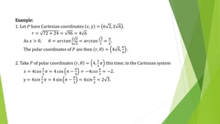 Example:
1. Let 𝑃 have Cartesian coordinates (𝑥, 𝑦) = 6 2, 2 6 .
𝑟 = 72 + 24 = 96 = 4 6
As 𝑥 > 0, 𝜃 = 𝑎𝑟𝑐𝑡𝑎𝑛
2 6
6 2
= 𝑎𝑟𝑐𝑡𝑎𝑛
3
3
=
𝜋
6
.
The polar coordinates of 𝑃 are then 𝑟, 𝜃 = 4 6,
𝜋
6
.
2. Take 𝑃 of polar coordinates 𝑟, 𝜃 = 4,
2
3
𝜋 this time; in the Cartesian system
𝑥 = 4𝑐𝑜𝑠
2
3
𝜋 = 4 cos 𝜋 −
𝜋
3
= −4𝑐𝑜𝑠
𝜋
3
= −2.
y = 4𝑠𝑖𝑛
2
3
𝜋 = 4 sin 𝜋 −
𝜋
3
= 4𝑠𝑖𝑛
𝜋
3
= 2 3.
 