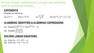 Review of basic mathematics concept and definition
used in numerical analysis…
EXPONENTS
Simplify the following.
(a) 𝑥6 𝑥−3 (b) (𝑥−2 𝑦3)4 (c)
𝑥−1 𝑦2
𝑧−3 (d) (2𝑥2)−3 𝑦4 ÷ (𝑥−1 𝑦)2
ALGEBRAIC IDENTITIES & ALGEBRAIC EXPRESSIONS
(a) Expand 𝑥2 + 1 + 7 ( 𝑥2 + 1 − 7)
(b) Simplify
𝑥2−𝑥−6
𝑥2−6𝑥+9
SOLVING LINEAR EQUATIONS
(a) Solve 3𝑥 − 5 = 2 7 − 𝑥
(b) Solve 2 𝑥 + 4 = 7𝑥 + 2
 