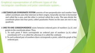 Graphical representation of different types of the
rectangular coordinate and polar coordinate system…
A RECTANGULAR COORDINATE SYSTEM consists of two perpendicular real number lines
called coordinate axes, that intersect at their origins. Generally one line is horizontal
and called the x-axis, and the other is vertical called the y-axis. The axes divide the
coordinate plane into four parts, called quadrants. Points on the axes are not in any
quadrant.
A ONE-TO-ONE CORRESPONDENCE exists between ordered pairs of numbers (𝑎, 𝑏) and
points in the coordinate plane. Thus,
1. To each point 𝑃 there corresponds an ordered pair of numbers (𝑎, 𝑏) called
coordinates of 𝑃, 𝑎 is called the abscissa; 𝑏 is called the ordinate.
2. To each ordered pair of numbers there corresponds a point, called the graph of the
ordered pair.
 