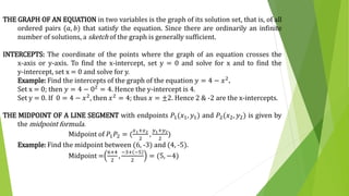 THE GRAPH OF AN EQUATION in two variables is the graph of its solution set, that is, of all
ordered pairs (𝑎, 𝑏) that satisfy the equation. Since there are ordinarily an infinite
number of solutions, a sketch of the graph is generally sufficient.
INTERCEPTS: The coordinate of the points where the graph of an equation crosses the
x-axis or y-axis. To find the x-intercept, set y = 0 and solve for x and to find the
y-intercept, set x = 0 and solve for y.
Example: Find the intercepts of the graph of the equation 𝑦 = 4 − 𝑥2.
Set x = 0; then 𝑦 = 4 − 02 = 4. Hence the y-intercept is 4.
Set y = 0. If 0 = 4 − 𝑥2, then 𝑥2 = 4; thus 𝑥 = ±2. Hence 2 & -2 are the x-intercepts.
THE MIDPOINT OF A LINE SEGMENT with endpoints 𝑃1(𝑥1, 𝑦1) and 𝑃2(𝑥2, 𝑦2) is given by
the midpoint formula.
Midpoint of 𝑃1 𝑃2 = (
𝑥1+𝑥2
2
,
𝑦1+𝑦2
2
)
Example: Find the midpoint between (6, -3) and (4, -5).
Midpoint =
6+4
2
,
−3+ −5
2
= (5, −4)
 