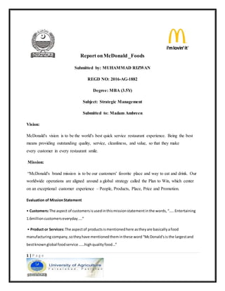 1 | P a g e
Report onMcDonald_Foods
Submitted by: MUHAMMAD RIZWAN
REGD NO: 2016-AG-1882
Degree: MBA (3.5Y)
Subject: Strategic Management
Submitted to: Madam Ambreen
Vision:
McDonald's vision is to be the world's best quick service restaurant experience. Being the best
means providing outstanding quality, service, cleanliness, and value, so that they make
every customer in every restaurant smile.
Mission:
“McDonald's brand mission is to be our customers' favorite place and way to eat and drink. Our
worldwide operations are aligned around a global strategy called the Plan to Win, which center
on an exceptional customer experience – People, Products, Place, Price and Promotion.
Evaluation of MissionStatement
• Customers:The aspect of customersisusedinthismissionstatementinthe words,“…..Entertaining
1.6millioncustomerseveryday….”
• Product or Services:The aspectof productsismentionedhere astheyare basicallyafood
manufacturingcompany,sotheyhave mentionedtheminthese word“McDonald'sis the largestand
bestknownglobal foodservice ……highqualityfood…”
 