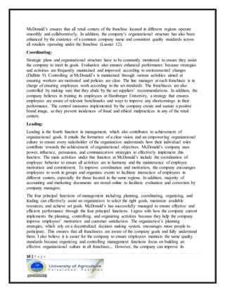 10 | P a g e
McDonald’s ensures that all retail centers of the franchise located in different regions operate
smoothly and collaboratively. In addition, the company’s organizational structure has also been
enhanced by the existence of a common company name and consistent quality standards across
all retailers operating under the franchise (Lussier 12).
Coordinating:
Strategic plans and organizational structure have to be constantly monitored to ensure they assist
the company to meet its goals. Evaluation also ensures enhanced performance because strategies
and activities are frequently maintained and improved according to environmental changes
(DuBrin 9). Controlling at McDonald’s is maintained through various activities aimed at
ensuring workers are motivated and policies are clear. The line manager at each franchisee is in
charge of ensuring employees work according to the set standards. The franchisees are also
controlled by making sure that they abide by the set suppliers’ recommendations. In addition, the
company believes in training its employees at Hamburger University, a strategy that ensures
employees are aware of relevant benchmarks and ways to improve any shortcomings in their
performance. The control measures implemented by the company create and sustain a positive
brand image, as they prevent incidences of fraud and ethical malpractices in any of the retail
centers.
Leading:
Leading is the fourth function in management, which also contributes to achievement of
organizational goals. It entails the formation of a clear vision and an empowering organizational
culture to ensure every stakeholder of the organization understands how their individual roles
contribute towards the achievement of organizational objectives. McDonald’s company uses
power, influence, persuasion, and communication strategies to effectively implement this
function. The main activities under this function at McDonald’s include the coordination of
employee behavior to ensure all activities are in harmony and the maintenance of employee
motivation and commitment. To improve coordination and motivation, the company encourages
employees to work in groups and organizes events to facilitate interaction of employees in
different centers, especially for those located in the same regions. In addition, majority of
accounting and marketing documents are stored online to facilitate evaluation and correction by
company managers.
The four principal functions of management including planning, coordinating, organizing, and
leading can effectively assist an organization to select the right goals, maximize available
resources, and achieve set goals. McDonald’s has successfully managed to ensure effective and
efficient performance through the four principal functions. I agree with how the company current
implements the planning, controlling, and organizing activities because they help the company
improve employees’ motivation and customer satisfaction. The organization’s planning
strategies, which rely on a decentralized decision making system, encourages more people to
participate. This ensures that all franchisees are aware of the company goals and fully understand
them. I also believe it is easier for the company to ensure employees maintain the same quality
standards because organizing and controlling management functions focus on building an
effective organizational culture in all franchises.,. However, the company can improve its
 