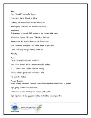 12 | P a g e
Price
Have “Specials”, two dollar burgers
Competitors find it difficult to follow
Generally use a value-based approach to pricing,
Aim at giving consumers the best value for money
Promotions
Best methods to maintain high awareness and promote their image
Advertising through, Billboards, Television, Radio etc.
Sponsorships like Ronald House and local Basketball
Sales Promotion, Examples: Two dollar burger, Happy Meal
Direct Marketing through Birthday and Clubs
Publicity
Place
Placed extensively and easily accessible
Have driven through where customers can pick up food
M.C. Delivery offers options for home delivery
Holds a different place in the consumer’s mind
Fun place for children
Physical Evidence
Means looking for aspects customer uses to assess a product and evaluate its position
High quality standards are maintained
Emphasizes on clean and hygienic interiors of its outlets
High importance to the appearance of the staff and the service provided.
 