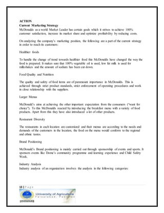 13 | P a g e
ACTION
Current Marketing Strategy
McDonalds as a world Market Leader has certain goals which it strives to achieve 100%
customer satisfaction, increase its market share and optimize profitability by reducing costs.
On analyzing the company’s marketing position, the following are a part of the current strategy
in order to reach its customers:
Healthier foods
To handle the change of trend towards healthier food this McDonalds have changed the way the
food is prepared. It makes sure that 100% vegetable oil is used, low fat milk is used for
milkshakes and the amount of sodium has been cut down.
Food Quality and Nutrition
The quality and safety of food items are of paramount importance in McDonalds. This is
achieved through strict product standards, strict enforcement of operating procedures and work
in close relationship with the suppliers.
Larger Menus
McDonald’s aims at achieving the other important expectation from the consumers (“want for
choice”). To this McDonalds reacted by introducing the breakfast menu with a variety of food
products. Apart from this they have also introduced a lot of other products.
Restaurant Diversity
The restaurants in each location are customized and their menus are according to the needs and
demands of the customers in the location, the food on the menu would conform to the regional
and ethnic tastes.
Brand Positioning
McDonald’s Brand positioning is mainly carried out through sponsorship of events and sports. It
sponsors events like Dome’s community programme and learning experience and Child Safety
Week.
Industry Analysis
Industry analysis of an organization involves the analysis in the following categories:
 