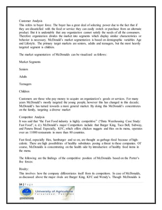 14 | P a g e
Customer Analysis
This refers to buyer force. The buyer has a great deal of selecting power due to the fact that if
they are dissatisfied with the food or service they can easily switch or purchase from an alternate
product. But it is undeniable that any organization cannot satisfy the needs of all the consumers.
Therefore organization divides the market into segments which display similar characteristics or
behavior is necessary. McDonald’s market segmentation is based on demographic variables Age
and Lifestyle. The primary target markets are seniors, adults and teenagers, but the most heavily
targeted segment is children.
The market segmentation of McDonalds can be visualized as follows:
Market Segments
Seniors
Adults
Teenagers
Children
Customers are those who pay money to acquire an organization’s goods or services. For many
years McDonald’s mostly targeted the young people, however this has changed in this decade;
McDonald’s has turned towards a more general market. By doing this McDonald’s concentrates
on the family, targeting a diverse market
Competitor Analysis
It was said that “the Fast Food industry is highly competitive” (“Data Warehousing Case Study:
Fast Food”, n. d.). McDonald’s major Competitors include that Burger King, Taco Bell, Subway,
and Panera Bread. Especially, KFC, which offers chicken nuggets and fries on its menu, operates
over an 11000 restaurants in more than 80 countries.
Fast food, especially fries, hamburger and so on, are thought as garbage-food because of high-
calorie. There are high possibilities of healthy substitutes posing a threat to these companies. Of
course, McDonalds is concentrating on the health side by introduction of healthy food items in
the menu.
The following are the findings of the competitive position of McDonalds based on the Porter’s
five forces:
Rivalry:
This involves how the company differentiates itself from its competitors. In case of McDonalds,
as discussed above the major rivals are Burger King, KFC and Wendy’s. Though McDonalds is
 