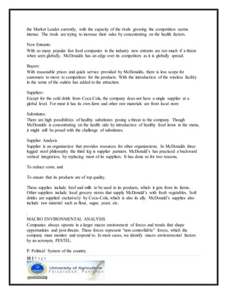 15 | P a g e
the Market Leader currently, with the capacity of the rivals growing the competition seems
intense. The rivals are trying to increase their sales by concentrating on the health factors.
New Entrants:
With so many popular fast food companies in the industry new entrants are not much if a threat
when seen globally. McDonalds has an edge over its competitors as it is globally spread.
Buyers:
With reasonable prices and quick service provided by McDonalds, there is less scope for
customers to move to competitors for the products. With the introduction of the wireless facility
in the some of the outlets has added to the attraction.
Suppliers:
Except for the cold drink from Coca Cola, the company does not have a single supplier at a
global level. For meat it has its own farm and other raw materials are from local store
Substitutes:
There are high possibilities of healthy substitutes posing a threat to the company. Though
McDonalds is concentrating on the health side by introduction of healthy food items in the menu,
it might still be posed with the challenge of substitutes.
Supplier Analysis
Supplier is an organization that provides resources for other organizations. In McDonalds three
legged stool philosophy the third leg is supplier partners. McDonald’s has practiced a backward
vertical integration, by replacing most of its suppliers. It has done so for two reasons,
To reduce costs, and
To ensure that its products are of top quality.
These supplies include beef and milk to be used in its products, which it gets from its farms.
Other suppliers include local grocery stores that supply McDonald’s with fresh vegetables. Soft
drinks are supplied exclusively by Coca-Cola, which is also its ally. McDonald’s supplies also
include raw material such as flour, sugar, yeast, etc.
.
MACRO ENVIRONMENTAL ANALYSIS
Companies always operate in a larger macro environment of forces and trends that shape
opportunities and post threats. These forces represent “non-controllable” forces, which the
company must monitor and respond to. In most cases, we identify macro environmental factors
by an acronym, PESTEL.
P: Political System of the country.
 