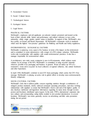 16 | P a g e
E : Economical Factors
S : Social / Cultural factors
T : Technological factors
E : Ecological factors
L : Legal factors
POLITICAL FACTORS
McDonald’s employees and job applicants are selected, trained, promoted and treated on the
basis of their relevant skills, talents and performance and without reference to race, color,
nationality, ethnic origin, gender, marital status or disability. In support of this, McDonald’s also
has a policy on Sexual and Racial Harassment. All McDonald’s restaurants work to standards
which meet the highest’ best practice’ guidelines for Building and Health and Safety regulations.
ENVIRONMENTAL / ECOLOGICAL FACTORS
McDonalds is analyzing every aspect of its business in terms of its impact on the environment
and is committed to waste minimization with a target of a 50% volume reduction. McDonalds
works only in partnership with suppliers with sound environmental practices. It also has a
manager responsible for environmental affairs.
A revolutionary new static waste compactor is now in 60 restaurants, which reduces waste
volumes by an average of 40-50%. McDonald’s is committed to using recycled materials
wherever possible in its packaging and business in general. Waste oil makes up 10% of a
restaurant’s waste and is recycled via local collectors at regional refineries, into animal feedstock
and other byproducts.
In April 1988, McDonald’s switched to non-CFC foam packaging which carries the CFC-Free
message. McDonald’s is playing an active role in global efforts to develop more environmentally
friendly refrigerants.
SOCIO- CULTURAL FACTORS
McDonald’s feels that it address public concern regarding nutrition through a combination of
stringent product standards, strictly enforced restaurant operating procedures, and close working
relationships with suppliers to assure that McDonald’s food is safe and of the highest quality. It
also discloses nutritional and ingredient information regarding its menu items through in-store
posters and brochures distributed upon request. In the early 1990’s, international expansion into
new cultures and corresponding eating habits resulted in new product introductions in several
locations. McDonald’s new items generally receive no advertising and little sales promotion
during the test period.
 