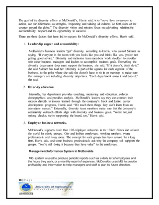 18 | P a g e
The goal of the diversity efforts at McDonald’s, Harris said, is to “move from awareness to
action, see our differences as strengths, respecting and valuing all cultures on both sides of the
counter around the globe.” The diversity vision and mission focus on cultivating relationship
accountability, respect and the opportunity to succeed.
There are three factors that have led to success for McDonald’s diversity efforts, Harris said:
1. Leadership supper and accountability:
McDonald’s business leaders “get” diversity, according to Harris, who quoted Skinner as
saying, “If everyone in the room with you looks like you and thinks like you, you’re not
getting good advice.” Diversity and inclusion team members work shoulder to shoulder
with other business managers and leaders to accomplish business goals. Everything the
diversity department does must support the business, she said. “If it doesn’t, don’t do it,”
she said Skinner has told her. Diversity is part of the agenda for each segment of the
business, to the point where she said she doesn’t have to sit in on meetings to make sure
that managers are including diversity objectives. “Each department owns it and does it,”
she said.
2. Diversity education:
Internally, her department provides coaching, mentoring and education; collects
demographics; and provides analysis. McDonald's leaders say they can connect their
success directly to lessons learned through the company’s black and Latino career
development programs, Harris said. “We teach them things they can’t learn from an
operations manual.” Externally, diversity team members make sure that the company’s
community outreach efforts align with diversity and business goals. “We're not just
writing checks; we’re supporting the brand, too,” Harris said.
3. Employee business networks.
McDonald’s supports more than 120 employee networks in the United States and around
the world for ethnic groups, Gay and lesbian employees, working mothers, young
professionals and many more. The concept for such groups has been around for a long
time, Harris said, and some business professionals ask why the company still supports the
groups. “We’re still doing it because they have value” to the employees.
Management Information System in McDonalds
MIS system is used to produce periodic reports such as a daily list of employees and
the hours they work, or a monthly report of expenses. McDonalds uses MIS to provide
profitability and information to help managers and staff to plan its future direction.
 