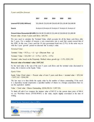 21 | P a g e
5-year cash flow forecast
2017 2018 2019 2020 2021
Levered FCF (USD, Millions) $15,356.65 $13,913.89 $14,615.00 $15,135.80 $16,540.00
Source Analystx11Analyst x9 Analyst x7 Analyst x5 Analyst x2
PresentValue Discounted @ 8.49% $14,154.38 $11,820.53 $11,444.10 $10,924.02 $11,002.89
Present value of next 5 years cash flows: $69,346
We now need to calculate the Terminal Value, which accounts for all the future cash flows after
the 5 years. For a number of reasons a very conservative rate is used that cannot exceed that of
the GDP. In this case I have used the 10 year government bond rate (2.5%). In the same way as
with the 5 year ‘growth’ period we discount this to today’s value.
Terminal Value
Terminal Value = FCF2021 × (1 + g) ÷ (Discount Rate – g)
Terminal Value = $16,540 × (1 + 2.5%) ÷ (8.5% – 2.5%)
Terminal value based on the Perpetuity Method where growth (g) = 2.5%: $281,350
Present value of terminal value: $187,162
So the total value is the sum of the next 5 years cash flows and the terminal value discounted to
today, this is known as the Equity Value.
Equity Value
Equity Value (Total value) = Present value of next 5 years cash flows + terminal value = $59,346
+ $187,162 = $246,508
The last step is to then divide the equity value by the number of shares outstanding. If the stock
is a depositary receipt (represents a specified number of shares in a foreign corporation) then we
use the equivalent number.
Value = Total value / Shares Outstanding ($246,508.36 / 2,987.20)
To finish off with if we compare the intrinsic value of $82.52 to the current share price of $86.4
we see Wal-Mart Stores (NYSE:WMT) is fair value, maybe slightly overvalued at the time of
writing.
Annual Income Statement (values in 000's)
 