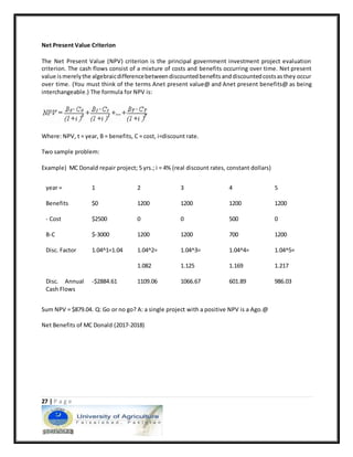 27 | P a g e
Net Present Value Criterion
The Net Present Value (NPV) criterion is the principal government investment project evaluation
criterion. The cash flows consist of a mixture of costs and benefits occurring over time. Net present
value ismerelythe algebraicdifferencebetweendiscountedbenefitsanddiscountedcostsasthey occur
over time. (You must think of the terms Anet present value@ and Anet present benefits@ as being
interchangeable.) The formula for NPV is:
Where: NPV, t = year, B = benefits, C = cost, i=discount rate.
Two sample problem:
Example) MC Donald repair project; 5 yrs.; i = 4% (real discount rates, constant dollars)
year = 1 2 3 4 5
Benefits $0 1200 1200 1200 1200
- Cost $2500 0 0 500 0
B-C $-3000 1200 1200 700 1200
Disc. Factor 1.04^1=1.04 1.04^2=
1.082
1.04^3=
1.125
1.04^4=
1.169
1.04^5=
1.217
Disc. Annual
Cash Flows
-$2884.61 1109.06 1066.67 601.89 986.03
Sum NPV = $879.04. Q: Go or no go? A: a single project with a positive NPV is a Ago.@
Net Benefits of MC Donald (2017-2018)
 