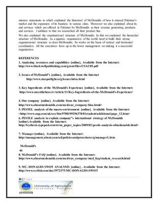 34 | P a g e
mission statements in which explained the historical of McDonalds of how it entered Pakistan’s
market and the expansion of its business in various cities. Moreover we also explained about its
and services which are offered in Pakistan by McDonalds as their revenue generating products
and services. I addition to that we researched all their product line.
We also explained the organizational structure of McDonalds. In that we explained the hierarchal
structure of McDonalds. As a gigantic organization of the world need to build their strong
organizational structure so does McDonalds. Its works on the basis of vertical and horizontal
coordination. All the executives from up to the lower management on making it a successful
organization
REFERENCES
1. Analyzing resources and capabilities [online], Available from the Internet:
http://www.blackwellpublishing.com/grant/files/CSAC05.pdf
2. Issues of McDonald‟s [online], Available from the Internet
http://www.mcspotlight.org/issues/intro.html
3. Key Ingredients of the McDonald's Experience [online], Available from the Internet:
http://www.meettheboss.tv/Article/11/Key-Ingredients-of-the-McDonald's-Experience/
4. Our company [online]. Available from the Internet:
http://www.aboutmcdonalds.com/mcd/our_company/bios.html>
5. PESTEL analysis of the macro-environment [online]. Available from the Internet:
<http://www.oup.com/uk/orc/bin/9780199296378/01student/additional/page_12.htm>
6. PESTLE analysis to explain company‟s international strategy of McDonalds
[online].Available from the Internet:
http://ivythesis.typepad.com/term_paper_topics/2009/02/pestle-analysis-ofmcdonalds.html>
7. Manager [online]. Available from the Internet:
http://management.about.com/od/policiesandprocedures/g/manager1.htm
McDonald's
46
8. McDonald‟s FAQ [online]. Available from the Internet:
http://www.aboutmcdonalds.com/mcd/our_company/mcd_faq/student_research.html
9. MC. DONALDS SWOT ANALYSIS [online] . Available from the Internet:
http://www.scribd.com/doc/3972375/MC-DONALDS-SWOT
 