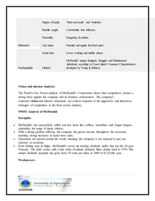 4 | P a g e
Behavioral
Degree of loyalty ‘Hard core loyals’ and ‘Switchers’
Benefits sought Costbenefits, time efficiency
Personality Easygoing &careless
User status Potential and regular fast food eaters
Psychographic
Social class Lower, working and middle classes
Lifestyle
McDonald’s targets Resigned, Struggler and Mainstreamer
individuals according to CrossCultural Consumer Characterization
developed byYoung & Rubicon
Vision and mission Analysis:
The Porter's Five Forces analysis of McDonald's Corporation shows that competition creates a
strong force against the company and its business environment. The company's
corporate vision and mission statements are a direct response to the aggressive and innovative
strategies of competitors in the food service industry.
SWOT Analysis of McDonald:
Strengths:
 McDonald's has successfully rolled out new items like coffees, smoothies, and Angus burgers,
expanding the range of menu choices.
 With a strong product offering, the company has grown income throughout the recession,
notching strong increases in same-store sales.
 Operations are spread around the world, meaning the company is not exposed to just one
currency or economy.
 Even trading near its highs, McDonald's serves up sizzling dividend yields that top the 10-year
Treasury. The yield comes with a side order of annual dividend hikes dating back to 1976. The
annual dividend payment has gone from 55 cents per share in 2005 to $2.20 this year.
Weaknesses:
 