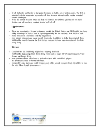 5 | P a g e
 It will be harder and harder to find prime locations to build a set of golden arches. The U.S. is
saturated with its restaurants, so growth will have to occur internationally, posing potential
cultural challenges.
 While the annual dividend hikes are likely to continue, the dividend growth rate has been
slowing and will probably continue to slow or level off.
Opportunities:
 There are opportunities for new restaurants outside the United States, and McDonald's has been
taking advantage of them. China is a great opportunity for the company, as is much of Asia.
 Menu innovations are limited only by imagination.
 Low interest rates provide cheap capital for growth. In addition to dollar-denominated debt,
McDonald's recently became the first foreign company to issue yuan-denominated bonds in
Hong Kong.
Threats:
 Governments are considering regulations targeting fast food.
 McDonald's faces competition from strong peers such as recent 11 O'Clock Stock pick Yum!
Brands and Burger King.
 New product rollouts often have to go head-to-head with established players
like Starbucks coffee or Jamba smoothies,
 Commodity price increases could increase costs while a weak economy limits the ability to pass
the price hikes through to consumers.
 
