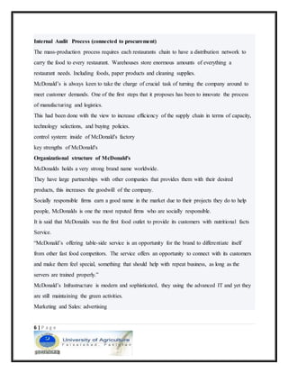 6 | P a g e
Internal Audit Process (connected to procurement)
The mass-production process requires each restaurants chain to have a distribution network to
carry the food to every restaurant. Warehouses store enormous amounts of everything a
restaurant needs. Including foods, paper products and cleaning supplies.
McDonald’s is always keen to take the charge of crucial task of turning the company around to
meet customer demands. One of the first steps that it proposes has been to innovate the process
of manufacturing and logistics.
This had been done with the view to increase efficiency of the supply chain in terms of capacity,
technology selections, and buying policies.
control system: inside of McDonald's factory
key strengths of McDonald's
Organizational structure of McDonald's
McDonalds holds a very strong brand name worldwide.
They have large partnerships with other companies that provides them with their desired
products, this increases the goodwill of the company.
Socially responsible firms earn a good name in the market due to their projects they do to help
people, McDonalds is one the most reputed firms who are socially responsible.
It is said that McDonalds was the first food outlet to provide its customers with nutritional facts
Service.
“McDonald’s offering table-side service is an opportunity for the brand to differentiate itself
from other fast food competitors. The service offers an opportunity to connect with its customers
and make them feel special, something that should help with repeat business, as long as the
servers are trained properly.”
McDonald’s Infrastructure is modern and sophisticated, they using the advanced IT and yet they
are still maintaining the green activities.
Marketing and Sales: advertising
 