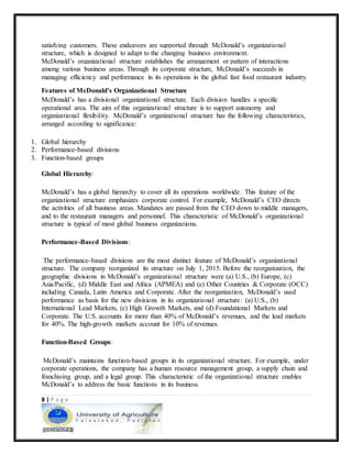 8 | P a g e
satisfying customers. These endeavors are supported through McDonald’s organizational
structure, which is designed to adapt to the changing business environment.
McDonald’s organizational structure establishes the arrangement or pattern of interactions
among various business areas. Through its corporate structure, McDonald’s succeeds in
managing efficiency and performance in its operations in the global fast food restaurant industry.
Features of McDonald’s Organizational Structure
McDonald’s has a divisional organizational structure. Each division handles a specific
operational area. The aim of this organizational structure is to support autonomy and
organizational flexibility. McDonald’s organizational structure has the following characteristics,
arranged according to significance:
1. Global hierarchy
2. Performance-based divisions
3. Function-based groups
Global Hierarchy:
McDonald’s has a global hierarchy to cover all its operations worldwide. This feature of the
organizational structure emphasizes corporate control. For example, McDonald’s CEO directs
the activities of all business areas. Mandates are passed from the CEO down to middle managers,
and to the restaurant managers and personnel. This characteristic of McDonald’s organizational
structure is typical of most global business organizations.
Performance-Based Divisions:
The performance-based divisions are the most distinct feature of McDonald’s organizational
structure. The company reorganized its structure on July 1, 2015. Before the reorganization, the
geographic divisions in McDonald’s organizational structure were (a) U.S., (b) Europe, (c)
Asia/Pacific, (d) Middle East and Africa (APMEA) and (e) Other Countries & Corporate (OCC)
including Canada, Latin America and Corporate. After the reorganization, McDonald’s used
performance as basis for the new divisions in its organizational structure: (a) U.S., (b)
International Lead Markets, (c) High Growth Markets, and (d) Foundational Markets and
Corporate. The U.S. accounts for more than 40% of McDonald’s revenues, and the lead markets
for 40%. The high-growth markets account for 10% of revenues.
Function-Based Groups:
McDonald’s maintains function-based groups in its organizational structure. For example, under
corporate operations, the company has a human resource management group, a supply chain and
franchising group, and a legal group. This characteristic of the organizational structure enables
McDonald’s to address the basic functions in its business.
 