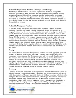 9 | P a g e
McDonald’s Organizational Structure Advantages & Disadvantages
An advantage of the hierarchy in McDonald’s organizational structure is its support for
monitoring and control of global operations. Also, the performance-based divisions have the
advantage of enabling McDonald’s to implement strategies based on market performance
similarities. For example, the firm applies similar strategies for all lead markets. However, a
disadvantage of McDonald’s organizational structure is that it tends to generalize strategies for
the performance-based divisions. The company has limited flexibility because of this feature of
the organizational structure.
McDonald’s Management Functions
A franchise business that operates individually owned restaurants, comprise of planning,
organizing, controlling, and leading. Effective management process has contributed to the
company’s success over the past ten years. Today, the company is the leading food retailer with
over 32,000 restaurant branches in more than 100 countries. The management functions of the
company ensure that all restaurants work towards achievement of common goals and objectives
(Lussier 34). The reputation of the company is greatly associated with innovation and strong
customer relationships, which are maintained by management functions. The planning function
is used to develop the company objectives, while the controlling function measures and monitors
company resources. The organizing function assists in building a strong harmonious human
resource and the leading function organizes all activities to achieve efficient and effective results.
Therefore, these management functions greatly influence competitiveness and performance of
McDonald’s.
Panning
The planning function ensures that the organization identifies and selects appropriate goals and
measures for achieving the objectives. McDonald’s considers this a principal function of
management because it ensures that all restaurants share and work towards shared objectives.
The managers of the restaurants also benefit from this function by ensuring the resources
available are effectively utilized towards the achievement of set goals. According to Rai,
McDonald’s planning function assists in developing strategies to implement decisions made
regarding organizational goals that the company wishes to pursue (466). The company’s vision is
to be the best quick service restaurant in America and Europe. To achieve this, McDonald’s
carefully plans actions to take and attempts to maximize available resources.
Organizing
Organizing involves the establishment of the organizational structure of the company. Under this
function, emphasis is mainly on the division, coordination, and control of tasks and information
within the organization. Managers rely on this function to distribute or delegate authority to other
employees. Any successful organizational structure acknowledges that customers and employees
are the most important assets in the organization. McDonald’s has successfully built an
organizational culture, which improves employees’ creativity and motivation. Organization of
operations within the company promotes empowerment and delegation within the franchise,
enhancing its competitive advantage. The collaborative management approach used by
 