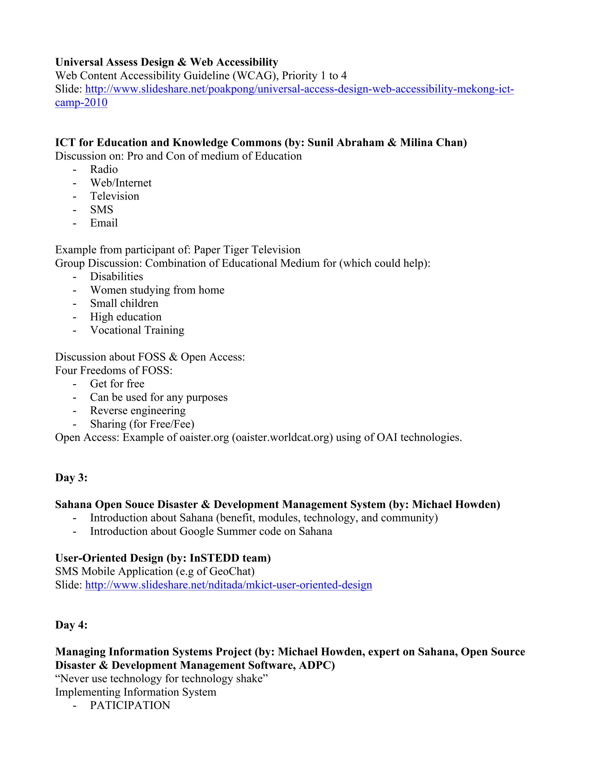 Universal Assess Design & Web Accessibility
Web Content Accessibility Guideline (WCAG), Priority 1 to 4
Slide: http://www.slideshare.net/poakpong/universal-access-design-web-accessibility-mekong-ict-
camp-2010


ICT for Education and Knowledge Commons (by: Sunil Abraham & Milina Chan)
Discussion on: Pro and Con of medium of Education
   - Radio
   - Web/Internet
   - Television
   - SMS
   - Email

Example from participant of: Paper Tiger Television
Group Discussion: Combination of Educational Medium for (which could help):
   - Disabilities
   - Women studying from home
   - Small children
   - High education
   - Vocational Training

Discussion about FOSS & Open Access:
Four Freedoms of FOSS:
   - Get for free
   - Can be used for any purposes
   - Reverse engineering
   - Sharing (for Free/Fee)
Open Access: Example of oaister.org (oaister.worldcat.org) using of OAI technologies.


Day 3:

Sahana Open Souce Disaster & Development Management System (by: Michael Howden)
   - Introduction about Sahana (benefit, modules, technology, and community)
   - Introduction about Google Summer code on Sahana

User-Oriented Design (by: InSTEDD team)
SMS Mobile Application (e.g of GeoChat)
Slide: http://www.slideshare.net/nditada/mkict-user-oriented-design


Day 4:

Managing Information Systems Project (by: Michael Howden, expert on Sahana, Open Source
Disaster & Development Management Software, ADPC)
“Never use technology for technology shake”
Implementing Information System
   - PATICIPATION
 