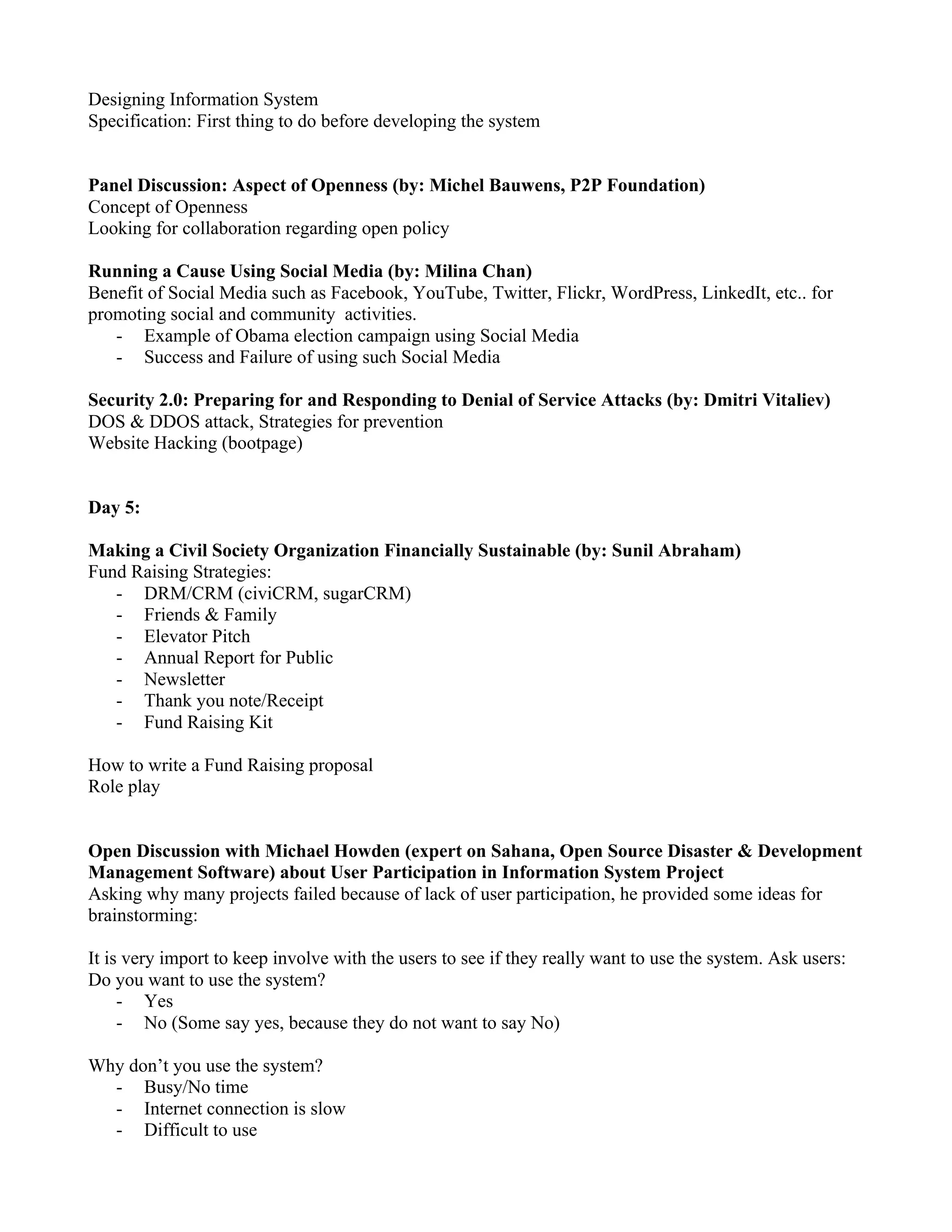 Designing Information System
Specification: First thing to do before developing the system


Panel Discussion: Aspect of Openness (by: Michel Bauwens, P2P Foundation)
Concept of Openness
Looking for collaboration regarding open policy

Running a Cause Using Social Media (by: Milina Chan)
Benefit of Social Media such as Facebook, YouTube, Twitter, Flickr, WordPress, LinkedIt, etc.. for
promoting social and community activities.
   - Example of Obama election campaign using Social Media
   - Success and Failure of using such Social Media

Security 2.0: Preparing for and Responding to Denial of Service Attacks (by: Dmitri Vitaliev)
DOS & DDOS attack, Strategies for prevention
Website Hacking (bootpage)


Day 5:

Making a Civil Society Organization Financially Sustainable (by: Sunil Abraham)
Fund Raising Strategies:
   - DRM/CRM (civiCRM, sugarCRM)
   - Friends & Family
   - Elevator Pitch
   - Annual Report for Public
   - Newsletter
   - Thank you note/Receipt
   - Fund Raising Kit

How to write a Fund Raising proposal
Role play


Open Discussion with Michael Howden (expert on Sahana, Open Source Disaster & Development
Management Software) about User Participation in Information System Project
Asking why many projects failed because of lack of user participation, he provided some ideas for
brainstorming:

It is very import to keep involve with the users to see if they really want to use the system. Ask users:
Do you want to use the system?
     - Yes
     - No (Some say yes, because they do not want to say No)

Why don’t you use the system?
  - Busy/No time
  - Internet connection is slow
  - Difficult to use
 