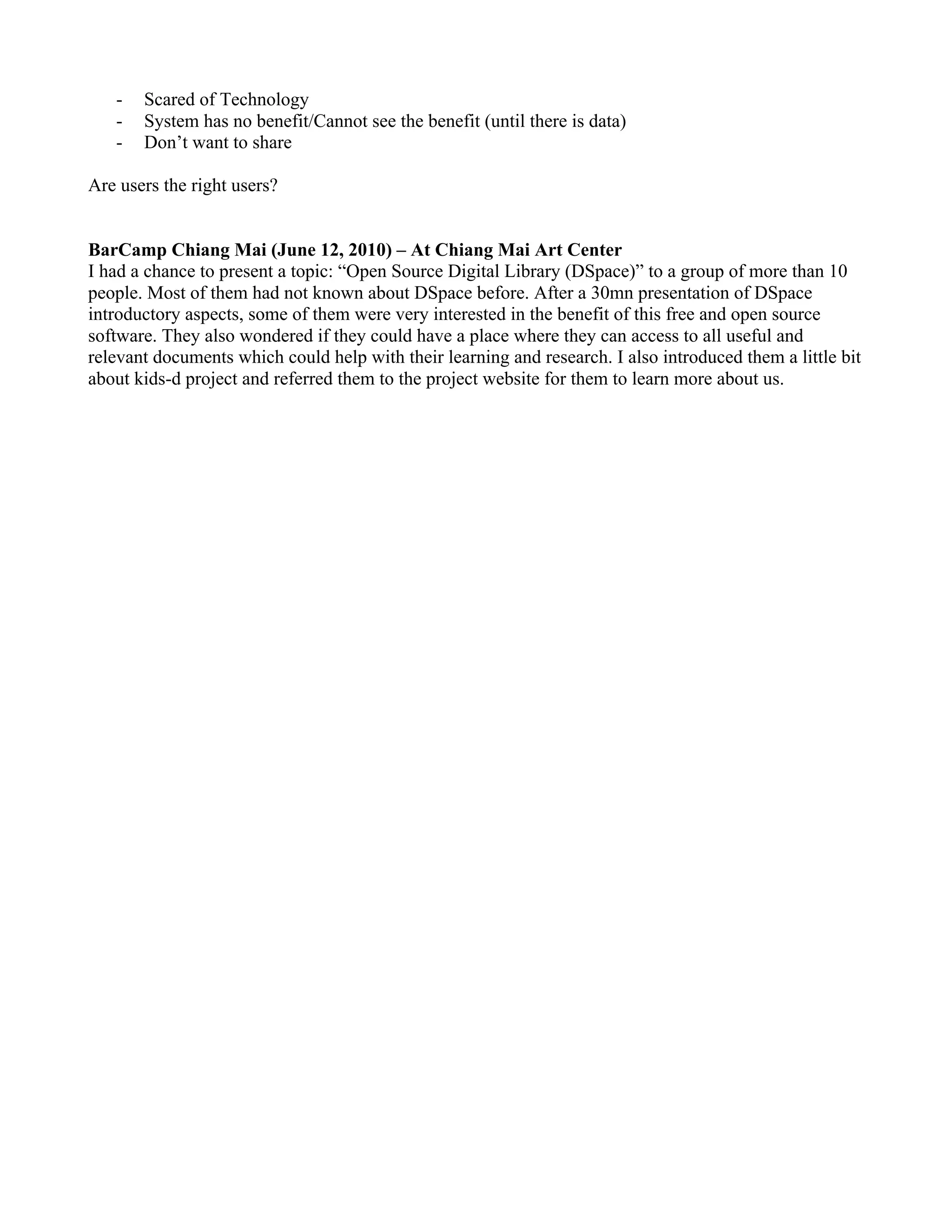 -   Scared of Technology
   -   System has no benefit/Cannot see the benefit (until there is data)
   -   Don’t want to share

Are users the right users?


BarCamp Chiang Mai (June 12, 2010) – At Chiang Mai Art Center
I had a chance to present a topic: “Open Source Digital Library (DSpace)” to a group of more than 10
people. Most of them had not known about DSpace before. After a 30mn presentation of DSpace
introductory aspects, some of them were very interested in the benefit of this free and open source
software. They also wondered if they could have a place where they can access to all useful and
relevant documents which could help with their learning and research. I also introduced them a little bit
about kids-d project and referred them to the project website for them to learn more about us.
 