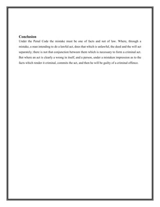 Conclusion
Under the Penal Code the mistake must be one of facts and not of law. Where, through a
mistake, a man intending to do a lawful act, does that which is unlawful, the deed and the will act
separately; there is not that conjunction between them which is necessary to form a criminal act.
But where an act is clearly a wrong in itself, and a person, under a mistaken impression as to the
facts which render it criminal, commits the act, and then he will be guilty of a criminal offence.
 
