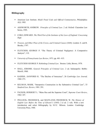 Bibliography
 American Law Institute. Model Penal Code and Official Commentaries, Philadelphia:
ALI, 1985.
 ASHWORTH, ANDREW. Principles of Criminal Law. 2 ed. Oxford: Clarendon Law
Series, 1995.
 COKE, EDWARD. The Third Part of the Institutes of the Laws of England: Concerning
High
 Treason, and Other Pleas of the Crown, and Criminal Causes (1644). London: E. and R.
Brooke, 1797.
 FLETCHER, GEORGE P. “The Theory of Criminal Negligence: A Comparative
Analysis”, 119.
 University of Pennsylvania Law Review, 1971: pp. 401- 415.
 FLETCHER GEORGE P. Rethinking Criminal Law. Boston: Little, Brown, 1978.
 HALL, JEROME. General Principles of Criminal Law. 2 ed. Indianapolis: Bobbs-
Merrill, 1960.
 KADISH , SANFORD H. “The Decline of Innocence”, 26 Cambridge Law Journal,
1968: 273.
 KELMAN, MARK. “Interpretive Construction in the Substantive Criminal Law”, 33
Stanford Law, Review, 1981: 591.
 PACKER, HERBERT L. “Mens Rea and the Supreme Court”, Supreme Court Review,
1962: 107.
 POLLOCK, FREDERICK, and MAITLAND, FREDERICK W. The History of
English Law Before the Time of Edward I (1895). 2 d ed. 2 vols. With a new
introduction and select bibliography by S.F.C. Milsom. London: Cambridge
University Press, 1968.
 