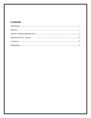 Contents
Introduction..................................................................................................................................... 3
Mens rea.......................................................................................................................................... 3
Transfer of Malice (Bad intention) ................................................................................................. 8
Mens Rea Cases at a glance.......................................................................................................... 10
Conclusion .................................................................................................................................... 13
Bibliography ................................................................................................................................. 14
 