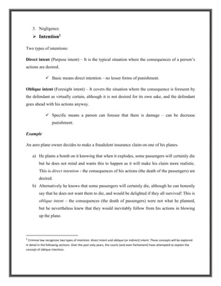 3. Negligence.
 Intention2
Two types of intentions:
Direct intent (Purpose intent) – It is the typical situation where the consequences of a person’s
actions are desired.
 Basic means direct intention – no lesser forms of punishment.
Oblique intent (Foresight intent) – It covers the situation where the consequence is foreseen by
the defendant as virtually certain, although it is not desired for its own sake, and the defendant
goes ahead with his actions anyway.
 Specific means a parson can foresee that there is damage – can be decrease
punishment.
Example
An aero plane owner decides to make a fraudulent insurance claim on one of his planes.
a) He plants a bomb on it knowing that when it explodes, some passengers will certainly die
but he does not mind and wants this to happen as it will make his claim more realistic.
This is direct intention - the consequences of his actions (the death of the passengers) are
desired.
b) Alternatively he knows that some passengers will certainly die, although he can honestly
say that he does not want them to die, and would be delighted if they all survived! This is
oblique intent – the consequences (the death of passengers) were not what he planned,
but he nevertheless knew that they would inevitably follow from his actions in blowing
up the plane.
2
Criminal law recognizes two types of intention: direct intent and oblique (or indirect) intent. These concepts will be explored
in detail in the following sections. Over the past sixty years, the courts (and even Parliament) have attempted to explain the
concept of oblique intention.
 
