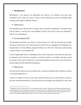  Recklessness3
Recklessness is the taking of an unjustified risk. However, two different tests have been
developed by the courts, the result of which is that recklessness now has two different legal
meanings which apply to different offences.
Subjective test
The defendant knows that the risk or willing to take it and takes it deliberately. The question that
must be asked is “was the risk in the defendant’s mind at the time the crime was committed?”
This test was established in:
 R v Cunningham [1957]
The defendant had broken a gas meter to steal the money in it with the result that gas escaped
into the next-door house. The victim became ill and her life was endangered. The defendant was
charged under s23 of the Offences Against the Person Act 1861 with “maliciously administering
a noxious thing so as to endanger life”.
Court of Appeal held: that for a defendant to have acted “maliciously” there had to be proof that
he intended to cause the harm in question, or had been reckless as to whether such harm would
be caused. In this context recklessness involved the defendant in being aware of the risk that his
actions might cause the prohibited consequence.
Objective test
The risk must be obvious to the reasonable man, in that any reasonable man would have realized
it if he had thought about it.
A person is reckless in the new wider sense when he performs an act which creates an obvious
risk, and when performing the act, he has either given no thought to the possibility of such a risk
3
Although the House of Lords stated in R v G and another that their Lordships’ definition of recklessness related specifically to
criminal damage, the Court of Appeal in Attorney General’s Reference (No. 3 of 2003) [2004] 2 Cr App R 367 later held that R v
G and another laid down general principles. In practice, it seems likely that the definition of recklessness adopted in R v G and
another will be applied to other statutory offences, unless the contrary is stated within the relevant statute.
 
