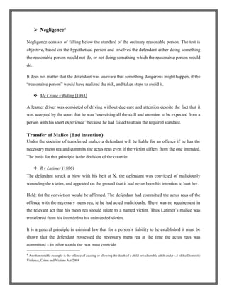  Negligence4
Negligence consists of falling below the standard of the ordinary reasonable person. The test is
objective, based on the hypothetical person and involves the defendant either doing something
the reasonable person would not do, or not doing something which the reasonable person would
do.
It does not matter that the defendant was unaware that something dangerous might happen, if the
“reasonable person” would have realized the risk, and taken steps to avoid it.
 Mc Crone v Riding [1983]
A learner driver was convicted of driving without due care and attention despite the fact that it
was accepted by the court that he was “exercising all the skill and attention to be expected from a
person with his short experience” because he had failed to attain the required standard.
Transfer of Malice (Bad intention)
Under the doctrine of transferred malice a defendant will be liable for an offence if he has the
necessary mesn rea and commits the actus reus even if the victim differs from the one intended.
The basis for this principle is the decision of the court in:
 R v Latimer (1886)
The defendant struck a blow with his belt at X. the defendant was convicted of maliciously
wounding the victim, and appealed on the ground that it had never been his intention to hurt her.
Held: tht the conviction would be affirmed. The defendant had committed the actus reus of the
offence with the necessary mens rea, ie he had acted maliciously. There was no requirement in
the relevant act that his mesn rea should relate to a named victim. Thus Latimer’s malice was
transferred from his intended to his unintended victim.
It is a general principle in criminal law that for a person’s liability to be established it must be
shown that the defendant possessed the necessary mens rea at the time the actus reus was
committed – in other words the two must coincide.
4
Another notable example is the offence of causing or allowing the death of a child or vulnerable adult under s.5 of the Domestic
Violence, Crime and Victims Act 2004
 
