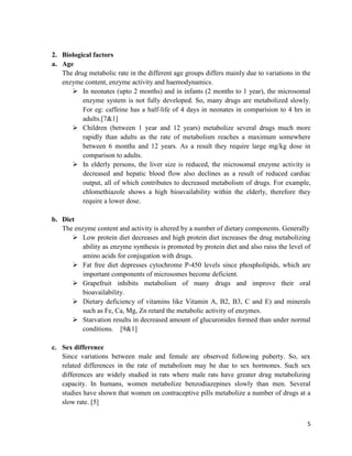 2. Biological factors
a. Age
The drug metabolic rate in the different age groups differs mainly due to variations in the
enzyme content, enzyme activity and haemodynamics.
 In neonates (upto 2 months) and in infants (2 months to 1 year), the microsomal
enzyme system is not fully developed. So, many drugs are metabolized slowly.
For eg: caffeine has a half-life of 4 days in neonates in comparision to 4 hrs in
adults.[7&1]
 Children (between 1 year and 12 years) metabolize several drugs much more
rapidly than adults as the rate of metabolism reaches a maximum somewhere
between 6 months and 12 years. As a result they require large mg/kg dose in
comparison to adults.
 In elderly persons, the liver size is reduced, the microsomal enzyme activity is
decreased and hepatic blood flow also declines as a result of reduced cardiac
output, all of which contributes to decreased metabolism of drugs. For example,
chlomethiazole shows a high bioavailability within the elderly, therefore they
require a lower dose.
b. Diet
The enzyme content and activity is altered by a number of dietary components. Generally
 Low protein diet decreases and high protein diet increases the drug metabolizing
ability as enzyme synthesis is promoted by protein diet and also raiss the level of
amino acids for conjugation with drugs.
 Fat free diet depresses cytochrome P-450 levels since phospholipids, which are
important components of microsomes become deficient.
 Grapefruit inhibits metabolism of many drugs and improve their oral
bioavailability.
 Dietary deficiency of vitamins like Vitamin A, B2, B3, C and E) and minerals
such as Fe, Ca, Mg, Zn retard the metabolic activity of enzymes.
 Starvation results in decreased amount of glucuronides formed than under normal
conditions. [9&1]
c. Sex difference
Since variations between male and female are observed following puberty. So, sex
related differences in the rate of metabolism may be due to sex hormones. Such sex
differences are widely studied in rats where male rats have greater drug metabolizing
capacity. In humans, women metabolize benzodiazepines slowly than men. Several
studies have shown that women on contraceptive pills metabolize a number of drugs at a
slow rate. [5]
5

 