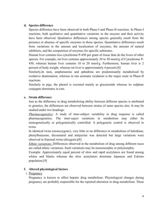 d. Species difference
Species difference have been observed in both Phase-I and Phase-II reactions. In Phase-I
reactions, both qualitative and quantitative variations in the enzyme and their activity
have been observed. Qualitative differences among species generally result from the
presence or absence of specific enzymes in those species. Quantitative differences result
from variations in the amount and localization of enzymes, the amount of natural
inhibitors, and the competition of enzymes for specific substrates.
Human liver contains less cytochrome P-450 per gram of tissue than do the livers of other
species. For example, rat liver contains approximately 30 to 50 nmol/g of Cytochrome P450, whereas human liver contains 10 to 20 nmol/g. Furthermore, human liver is 2
percent of body weight, whereas rat liver is approximately 4 percent.[8]
Similarly,In men, amphetamine and ephedrine are predominantly metabolized by
oxidative deamination, whereas in rats aromatic oxidation is the major route in Phase-II
reactions.
Similarly in pigs, the phenol is excreted mainly as glucuronide whereas its sulphate
conjugate dominates in cats.
e. Strain difference
Just as the difference in drug metabolising ability between different species is attributed
to genetics, the differences are observed between strains of same species also. It may be
studied under two headings:
Pharmacogenetics: A study of inter-subject variability in drug response is called
pharmacogenetics. The inter-suject variations in metabolism may either be
monogenetically or polygenetically controlled. A polygenetic control is observed in
twins.
In identical twins (monozygotic), very little or no difference in metabolism of halothane,
phenylbutazone, dicoumaral and antipyrine was detected but large variations were
observed in fraternal twins (dizygotic)[8]
Ethnic variations: Differences observed in the metabolism of drug among different races
are called ethnic variations. Such variations may be monomorphic or polymorphic.
Example: Approximately equal percent of slow and rapid acetylators are found among
whites and blacks whereas the slow acetylators dominate Japanese and Eskimo
population.[9]
f. Altered physiological factors
i. Pregnancy
Pregnancy is known to affect hepatic drug metabolism. Physiological changes during
pregnancy are probably responsible for the reported alteration in drug metabolism. These

6

 