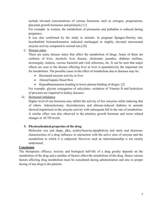 include elevated concentrations of various hormones such as estrogen, progesterone,
placental growth hormones and prolactin.[11]
For example: in women, the metabolism of promazine and pethidine is reduced during
pregnancy.
It was also confirmed by the study in animals. In pregnant Sprague-Dawley rats,
hexobarbital biotransformation indicated unchanged or slightly elevated microsomal
enzyme activity compared to normal rats.[10]
ii. Disease states
There are many disease states that affect the metabolism of drugs. Some of them are
cirrhosis of liver, alcoholic liver disease, cholestatic jaundice, diabetes mellitus,
acromegaly, malaria, various bacterial and viral infections, etc. It can be seen that major
effects are seen in the disease affecting liver as liver is quantitatively the important site
for metabolism. The possible cause in the effect of metabolism due to diseases may be:
 Decreased enzyme activity in liver
 Altered hepatic blood flow
 Hypoalbuminaemia (leading to lower plasma binding of drugs). [2]
For example: glycine conjugation of salicylates, oxidation of Vitamin D and hydrolysis
of procaine are impaired in kidney diseases.
iii. Hormonal imbalance
Higher level of one hormone may inhibit the activity of few enzymes while inducing that
of others. Adrenolectomy, thyroidectomy and alloxan-induced diabetes in animals
showed impairment in the enzyme activity with subsequent fall in the rate of metabolism.
A similar effect was also observed in the pituitary growth hormone and stress related
changes in ACTH levels.
3. Physicochemical properties of the drug
Molecular size and shape, pKa, acidity/basicity,lipophilicity and steric and electronic
characteristics of a drug influence in interaction with the active sites of enzyme and the
metabolism to which it is subjected. However such an interrelationship is not clearly
understood.
Conclusion
The therapeutic efficacy, toxicity and biological half-life of a drug greatly depends on the
metabolism of the drug and a number of factors affect the metabolism of the drug. Hence various
factors affecting drug metabolism must be considered during administration and also in proper
dosing of any drug to the patients.

7

 