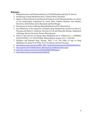 References
1. Biopharmaceutics and Pharmacokinetics by D.M Brahmankar and Sunil B. Jaiswal.
2. Introduction to Drug Metabolism By G. Gordon Gibson, Paul Skett
3. Impact of Physicochemical and Structural Properties on the Pharmacokinetics of a Series
of α1L-Adrenoceptor Antagonists by Alison Betts, Fidelma Atkinson, Iain Gardner,
David Fox, Rob Webster, Kevin Beaumont and Paul Morgan
4. Presentstion on Factors Affecting Drug Metabolism by Prof. Patrick Davis
5. Sex Differences in the Expression of Hepatic Drug Metabolizing Enzymes by David J.
Waxman and Minita G. Holloway, Division of Cell and Molecular Biology, Department
of Biology, Boston University, Boston, Massachusetts
6. Effect of Age and Sex on Human Drug Metabolism by K. O'MALLEY, J. CROOKS,
EILEEN DUKE, I. H. STEVENSON, British Medical Journal, 1971, 3, 607-609
7. Paediatric and Perinatal Drug Therapy, 2003; 5 (3), The Effect of Age on Drug
Metabolism by Saskia N de Wildt, Trevor N Johnson and Imti Choonara
8.
9.
10.
11.

http://web.squ.edu.om/med-Lib/MED_CD/E_CDs/anesthesia/site/content/v02/020163r00.htm
http://quizlet.com/21705637/factors-affecting-drug-metabolism-flash-cards/
http://link.springer.com/article/10.1007%2FBF00333984#page-2
http://www.ncbi.nlm.nih.gov/pubmed/20367533

8

 