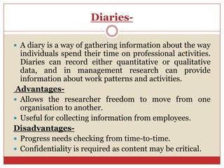 Diaries-

 A diary is a way of gathering information about the way
  individuals spend their time on professional activities.
  Diaries can record either quantitative or qualitative
  data, and in management research can provide
  information about work patterns and activities.
 Advantages-
 Allows the researcher freedom to move from one
  organisation to another.
 Useful for collecting information from employees.
Disadvantages-
 Progress needs checking from time-to-time.
 Confidentiality is required as content may be critical.
 
