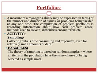 Portfolios-

 A measure of a manager’s ability may be expressed in terms of
  the number and duration of ‘issues’ or problems being tackled
  at any one time. The compilation of problem portfolios is
  recording information about how each problem arose,
  methods used to solve it, difficulties encountered, etc.
 ACTIVITY:-
  Sampling-
  Collecting data is time consuming and expensive, even for
  relatively small amounts of data.
  EXAMPLES:
   The theory of sampling is based on random samples – where
   all items in the population have the same chance of being
   selected as sample units.
 