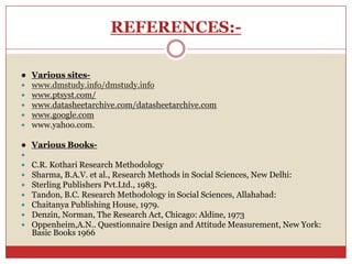 REFERENCES:-

● Various sites-
 www.dmstudy.info/dmstudy.info
 www.ptsyst.com/
 www.datasheetarchive.com/datasheetarchive.com
 www.google.com
 www.yahoo.com.

● Various Books-

   C.R. Kothari Research Methodology
   Sharma, B.A.V. et al., Research Methods in Social Sciences, New Delhi:
   Sterling Publishers Pvt.Ltd., 1983.
   Tandon, B.C. Research Methodology in Social Sciences, Allahabad:
   Chaitanya Publishing House, 1979.
   Denzin, Norman, The Research Act, Chicago: Aldine, 1973
   Oppenheim,A.N.. Questionnaire Design and Attitude Measurement, New York:
    Basic Books 1966
 