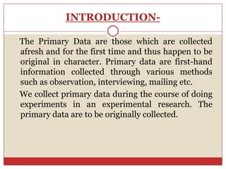 INTRODUCTION-

The Primary Data are those which are collected
afresh and for the first time and thus happen to be
original in character. Primary data are first-hand
information collected through various methods
such as observation, interviewing, mailing etc.
We collect primary data during the course of doing
experiments in an experimental research. The
primary data are to be originally collected.
 