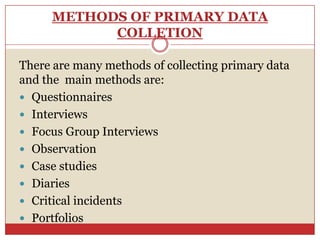 METHODS OF PRIMARY DATA
           COLLETION

There are many methods of collecting primary data
and the main methods are:
 Questionnaires
 Interviews
 Focus Group Interviews
 Observation
 Case studies
 Diaries
 Critical incidents
 Portfolios
 