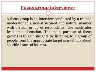 Focus group interviews-

A focus group is an interview conducted by a trained
moderator in a non-structured and natural manner
with a small group of respondents. The moderator
leads the discussion. The main purpose of focus
groups is to gain insights by listening to a group of
people from the appropriate target market talk about
specific issues of interest.
 