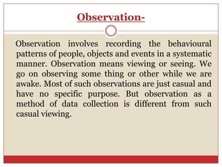 Observation-

Observation involves recording the behavioural
patterns of people, objects and events in a systematic
manner. Observation means viewing or seeing. We
go on observing some thing or other while we are
awake. Most of such observations are just casual and
have no specific purpose. But observation as a
method of data collection is different from such
casual viewing.
 