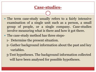 Case-studies-

 The term case-study usually refers to a fairly intensive
  examination of a single unit such as a person, a small
  group of people, or a single company. Case-studies
  involve measuring what is there and how it got there.
 The case-study method has three steps-
  1- Determine the present situation.
  2- Gather background information about the past and key
     variables.
  3-Test hypotheses. The background information collected
    will have been analysed for possible hypotheses.
 