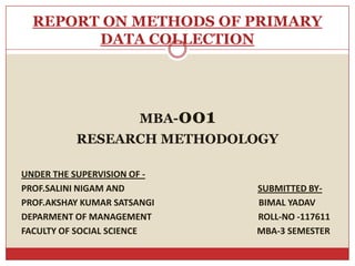 REPORT ON METHODS OF PRIMARY
        DATA COLLECTION




                       MBA-001
          RESEARCH METHODOLOGY

UNDER THE SUPERVISION OF -
PROF.SALINI NIGAM AND            SUBMITTED BY-
PROF.AKSHAY KUMAR SATSANGI       BIMAL YADAV
DEPARMENT OF MANAGEMENT          ROLL-NO -117611
FACULTY OF SOCIAL SCIENCE        MBA-3 SEMESTER
 