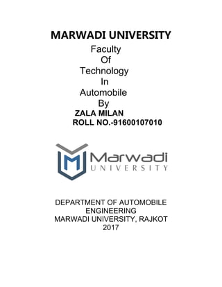 MARWADI UNIVERSITY
Faculty
Of
Technology
In
Automobile
By
ZALA MILAN
ROLL NO.-91600107010
DEPARTMENT OF AUTOMOBILE
ENGINEERING
MARWADI UNIVERSITY, RAJKOT
2017
 