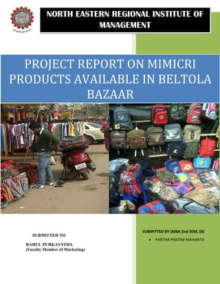 NORTH EASTERN REGIONAL INSTITUTE OF
                       MANAGEMENT



  PROJECT REPORT ON MIMICRI
PRODUCTS AVAILABLE IN BELTOLA
           BAZAAR




                                  SUBMITTED BY (MBA 2nd SEM, (B)
     SUBMITTED TO
                                        PARTHA PRATIM MAHANTA
  RAHUL PURKAYSTHA
  (Faculty Member of Marketing)
 