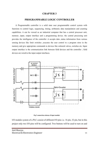 Anil Maurya
Electrical & Electronics Engineer 11
CHAPTER 3
PROGRAMMABLE LOGIC CONTROLLER
A Programmable controller is a solid state user programmable control system with
functions to control logic, sequencing, timing, arithmetic data manipulation and counting
capabilities. it can be viewed as an industrial computer that has a central processor unit,
memory ,input, output interface and a programming device. the central processing unit
provides the intelligence of the controller .it accepts data ,status information from various
sensing devices like limit switches ,executes the user control to a program store in the
memory and give appropriate commands to devices like solenoid valves, switches etc. Input
output interface is the communication link between field devices and the controller ; field
devices are wired to the input output interfaces.
Fig 3 connection scheme of input module
I/O module system of a PLC consist of different I/O pins i.e. 16 pin, 32 pin, but in this
project only two I/O pins will be configured. Two buttons will be used to turn on and
 