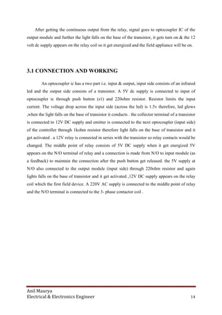 Anil Maurya
Electrical & Electronics Engineer 14
After getting the continuous output from the relay, signal goes to optocoupler IC of the
output module and further the light falls on the base of the transistor, it gets turn on & the 12
volt dc supply appears on the relay coil so it get energized and the field appliance will be on.
3.1 CONNECTION AND WORKING
An optocoupler ic has a two part i.e. input & output, input side consists of an infrared
led and the output side consists of a transistor. A 5V dc supply is connected to input of
optocoupler ic through push button (s1) and 220ohm resistor. Resistor limits the input
current. The voltage drop across the input side (across the led) is 1.5v therefore, led glows
,when the light falls on the base of transistor it conducts . the collector terminal of a transistor
is connected to 12V DC supply and emitter is connected to the next optocoupler (input side)
of the controller through 1kohm resistor therefore light falls on the base of transistor and it
get activated . a 12V relay is connected in series with the transistor so relay contacts would be
changed. The middle point of relay consists of 5V DC supply when it get energized 5V
appears on the N/O terminal of relay and a connection is made from N/O to input module (as
a feedback) to maintain the connection after the push button get released. the 5V supply at
N/O also connected to the output module (input side) through 220ohm resistor and again
lights falls on the base of transistor and it get activated ,12V DC supply appears on the relay
coil which the first field device. A 220V AC supply is connected to the middle point of relay
and the N/O terminal is connected to the 3- phase contactor coil .
 