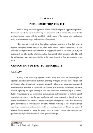 Anil Maurya
Electrical & Electronics Engineer 16
CHAPTER 4
PHASE PROTECTION CIRCUIT
Many of costly electrical appliances require three phase power supply for operation.
Failure of any of the erratic functioning and may even lead to failure. The power to the
appliance should resume with the availability of all phases of the supply with certain time
delay in order to avoid surges and momentary fluctuations.
The complete circuit of a three phase appliance protector is described here. It
requires three phase supply three 12 volt relays and a timer IC NE555 along with 230V coil
contactor having four poles. Here 555 timer IC triggers only when all the phases (R, Y, B) are
available. It provides a delay of approximately four second, which energizes relay RL3 and
its N/O contact, closes to connect the line to the energizing coil of four pole contactor relay
RL4.
COMPONENTS OF PROTECTION CIRCUIT
4.1 RELAY
A relay is an electrically operated switch. Many relays use an electromagnet to
operate a switching mechanism, but other operating principles are also used. Relays find
applications where it is necessary to control a circuit by a low-power signal, or where several
circuits must be controlled by one signal. The first relays were used in long distance telegraph
circuits, repeating the signal coming in from one circuit and re-transmitting it to another.
Relays found extensive use in telephone exchanges and early computers to perform logical
operations. A type of relay that can handle the high power required to directly drive an
electric motor is called a contactor. Solid-state relays control power circuits with no moving
parts, instead using a semiconductor device to perform switching. Relays with calibrated
operating characteristics and sometimes multiple operating coils are used to protect electrical
circuits from overload or faults; in modern electric power systems these functions are
performed by digital instruments still called "protection relays".
 